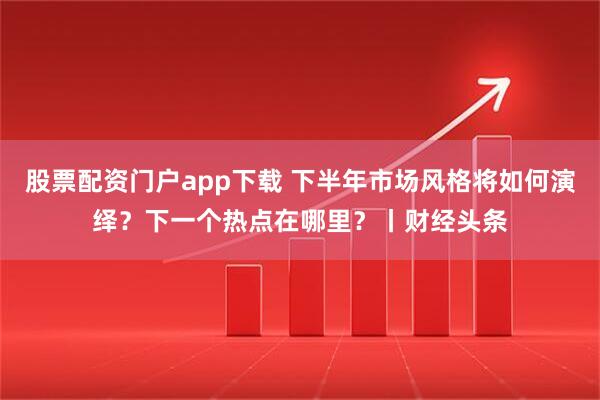 股票配资门户app下载 下半年市场风格将如何演绎？下一个热点在哪里？丨财经头条