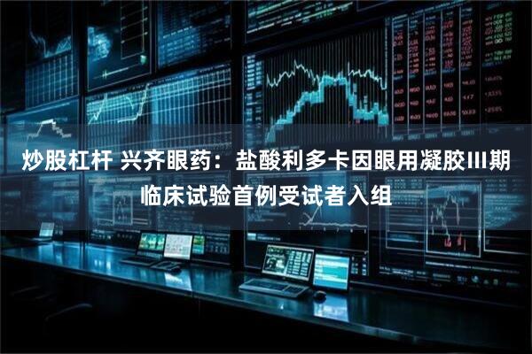 炒股杠杆 兴齐眼药：盐酸利多卡因眼用凝胶Ⅲ期临床试验首例受试者入组