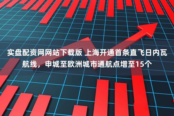 实盘配资网网站下载版 上海开通首条直飞日内瓦航线，申城至欧洲城市通航点增至15个