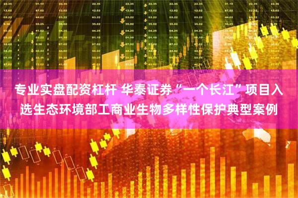 专业实盘配资杠杆 华泰证券“一个长江”项目入选生态环境部工商业生物多样性保护典型案例