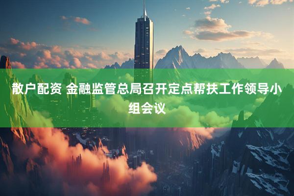 散户配资 金融监管总局召开定点帮扶工作领导小组会议