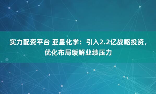 实力配资平台 亚星化学：引入2.2亿战略投资，优化布局缓解业绩压力