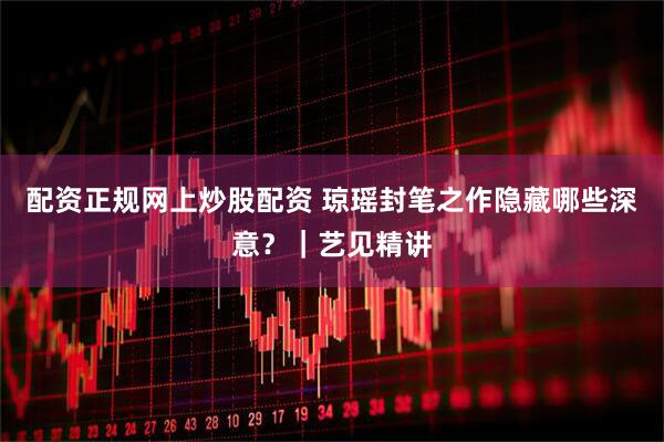 配资正规网上炒股配资 琼瑶封笔之作隐藏哪些深意？｜艺见精讲