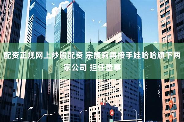 配资正规网上炒股配资 宗馥莉再接手娃哈哈旗下两家公司 担任董事