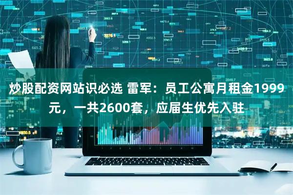 炒股配资网站识必选 雷军：员工公寓月租金1999元，一共2600套，应届生优先入驻