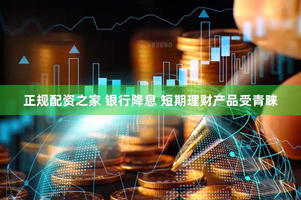 正规配资之家 银行降息 短期理财产品受青睐