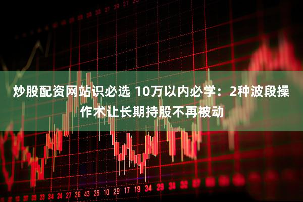 炒股配资网站识必选 10万以内必学：2种波段操作术让长期持股不再被动