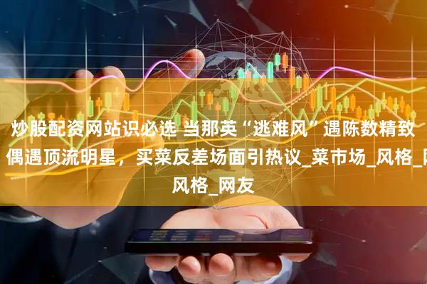 炒股配资网站识必选 当那英“逃难风”遇陈数精致感，偶遇顶流明星，买菜反差场面引热议_菜市场_风格_网友