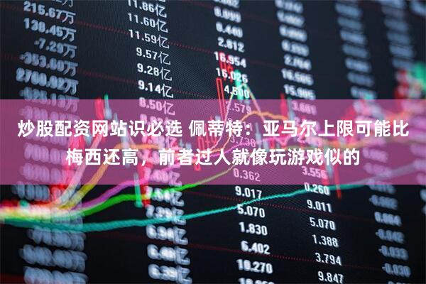 炒股配资网站识必选 佩蒂特：亚马尔上限可能比梅西还高，前者过人就像玩游戏似的