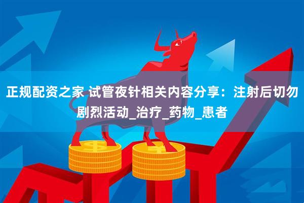正规配资之家 试管夜针相关内容分享：注射后切勿剧烈活动_治疗_药物_患者