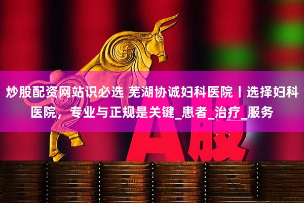 炒股配资网站识必选 芜湖协诚妇科医院丨选择妇科医院，专业与正规是关键_患者_治疗_服务