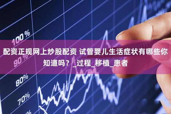配资正规网上炒股配资 试管婴儿生活症状有哪些你知道吗？_过程_移植_患者
