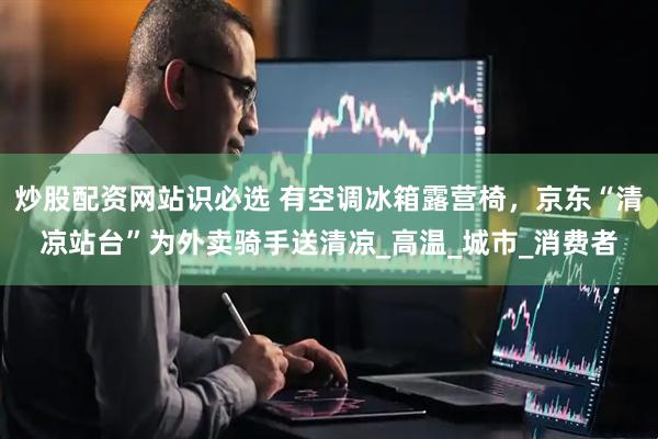 炒股配资网站识必选 有空调冰箱露营椅，京东“清凉站台”为外卖骑手送清凉_高温_城市_消费者