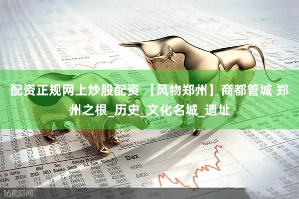 配资正规网上炒股配资 【风物郑州】商都管城 郑州之根_历史_文化名城_遗址