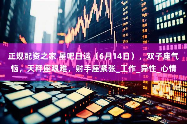 正规配资之家 星吧日运（6月14日），双子座气恼，天秤座艰难，射手座紧张_工作_异性_心情