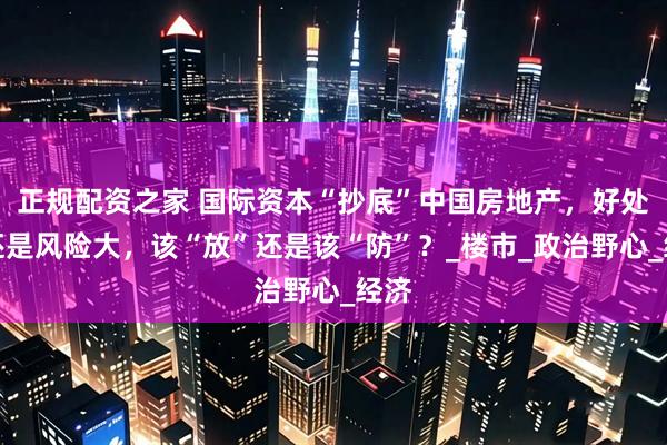 正规配资之家 国际资本“抄底”中国房地产，好处多还是风险大，该“放”还是该“防”？_楼市_政治野心_经济