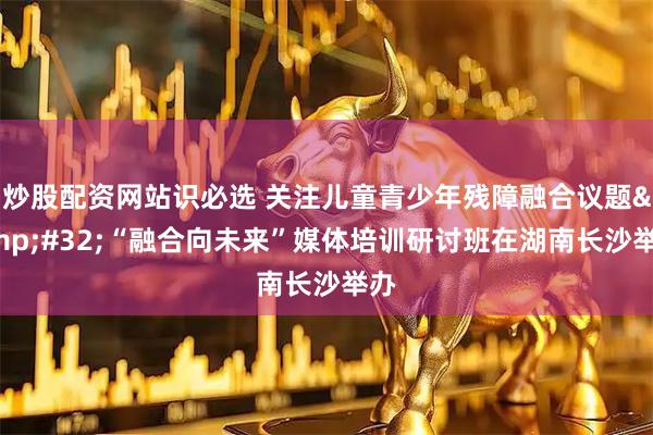 炒股配资网站识必选 关注儿童青少年残障融合议题&#32;“融合向未来”媒体培训研讨班在湖南长沙举办