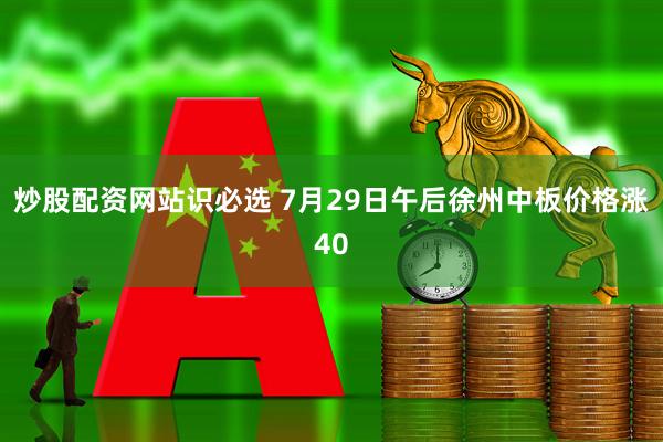 炒股配资网站识必选 7月29日午后徐州中板价格涨40