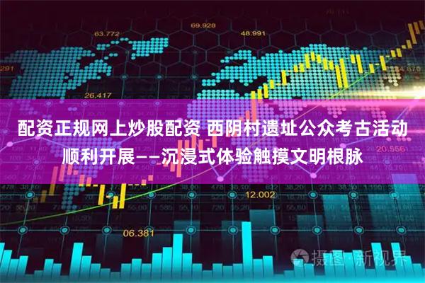 配资正规网上炒股配资 西阴村遗址公众考古活动顺利开展——沉浸式体验触摸文明根脉