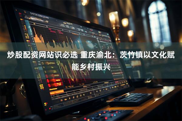 炒股配资网站识必选 重庆渝北：茨竹镇以文化赋能乡村振兴