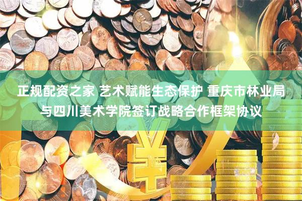 正规配资之家 艺术赋能生态保护 重庆市林业局与四川美术学院签订战略合作框架协议