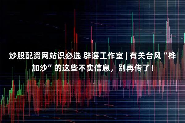 炒股配资网站识必选 辟谣工作室 | 有关台风“桦加沙”的这些不实信息，别再传了！
