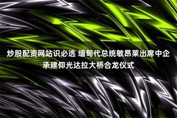 炒股配资网站识必选 缅甸代总统敏昂莱出席中企承建仰光达拉大桥合龙仪式