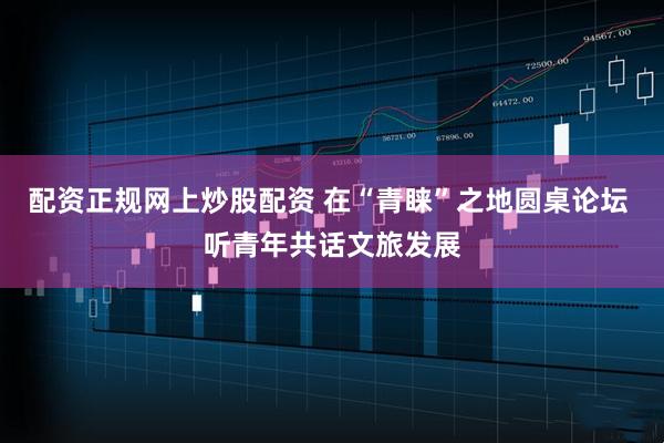 配资正规网上炒股配资 在“青睐”之地圆桌论坛 听青年共话文旅发展