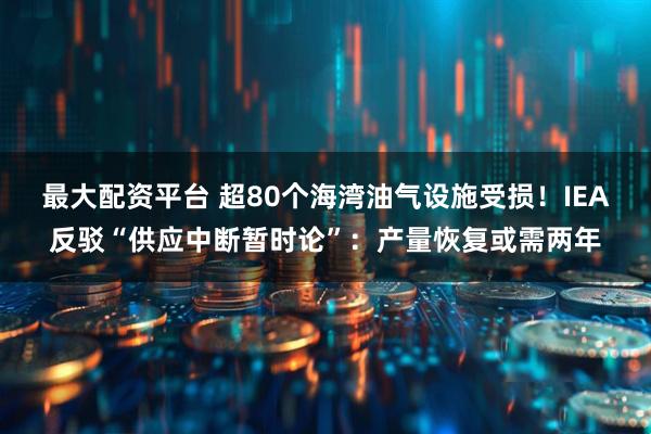最大配资平台 超80个海湾油气设施受损！IEA反驳“供应中断暂时论”：产量恢复或需两年