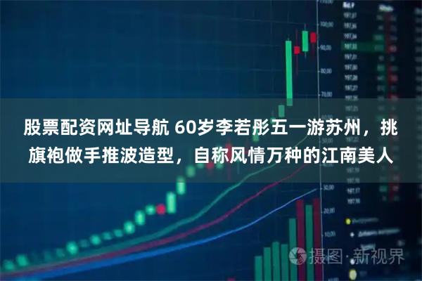股票配资网址导航 60岁李若彤五一游苏州，挑旗袍做手推波造型，自称风情万种的江南美人