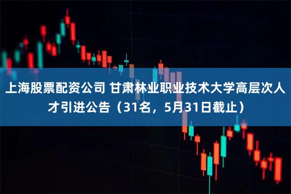 上海股票配资公司 甘肃林业职业技术大学高层次人才引进公告（31名，5月31日截止）